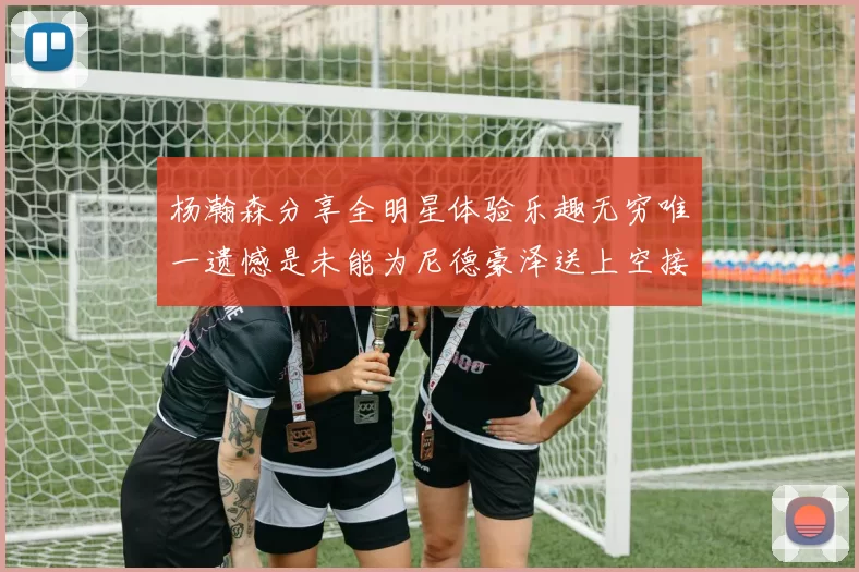 杨瀚森分享全明星体验乐趣无穷唯一遗憾是未能为尼德豪泽送上空接助攻