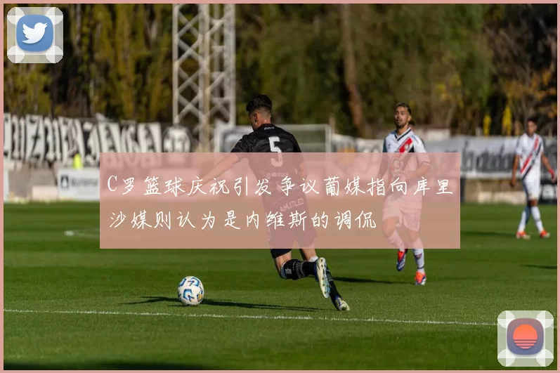C罗篮球庆祝引发争议葡媒指向库里沙媒则认为是内维斯的调侃