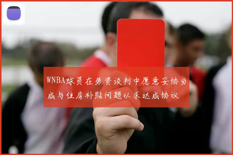 WNBA球员在劳资谈判中愿意妥协分成与住房补贴问题以求达成协议